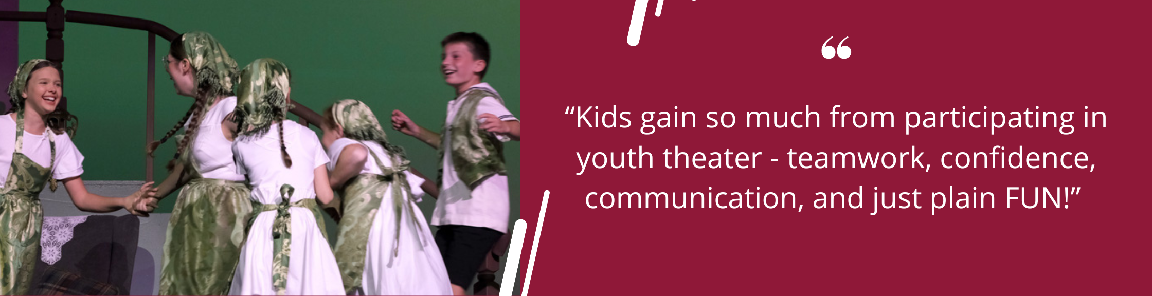 “Kids gain so much from participating in youth theater - teamwork, confidence, communication, and just plain FUN!” 