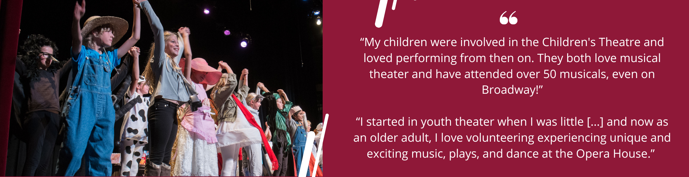 “My children were involved in the Children's Theatre and loved performing from then on. They both love musical theater and have attended over 50 musicals, even on Broadway!”</p>
<p>“I started in youth theater when I was little [...] and now as an older adult, I love volunteering experiencing unique and exciting music, plays, and dance at the Opera House.”<br />
